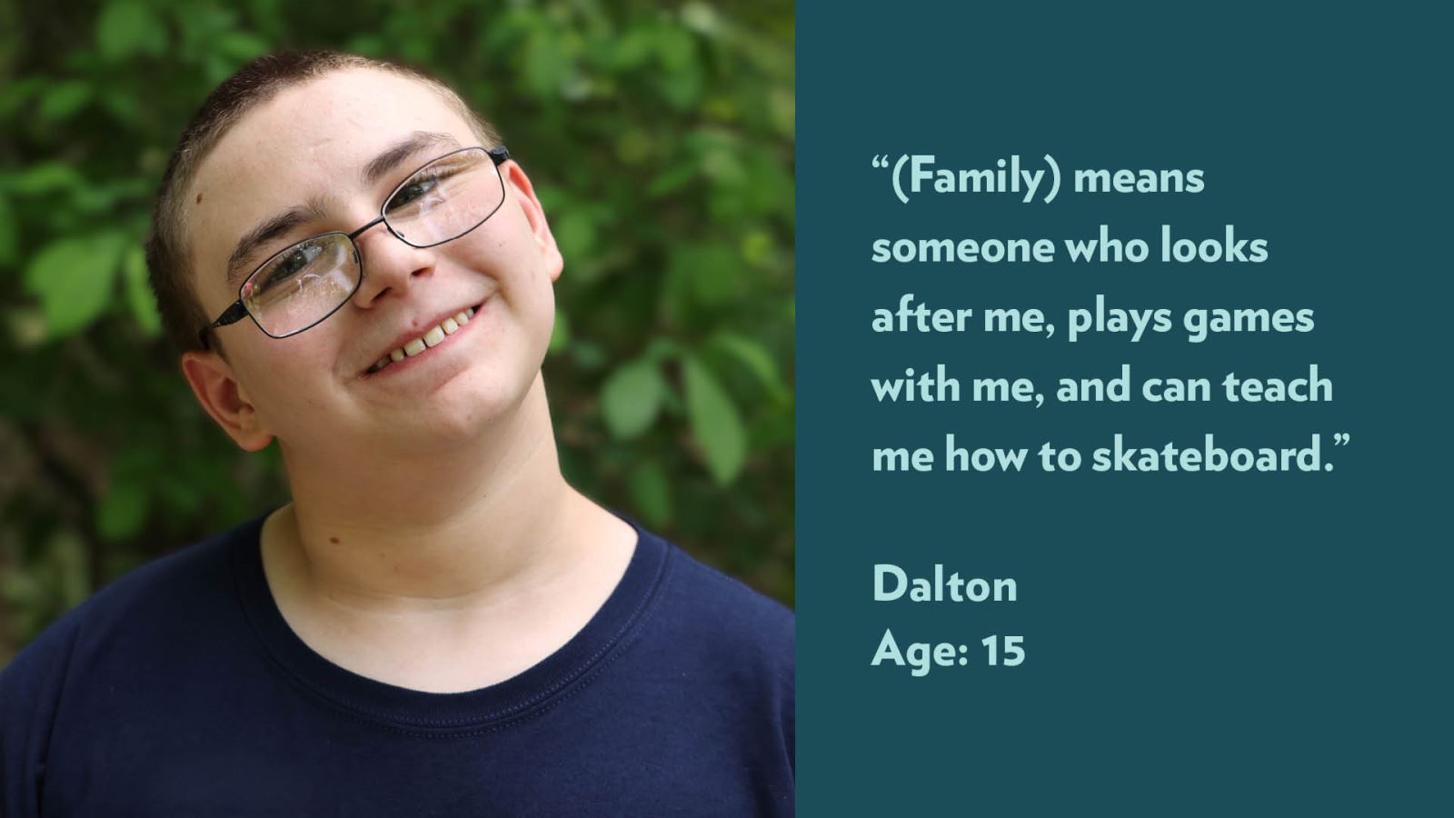 (Family) means someone who looks after me, plays games with me, and can teach me how to skateboard. Dalton, age 15.