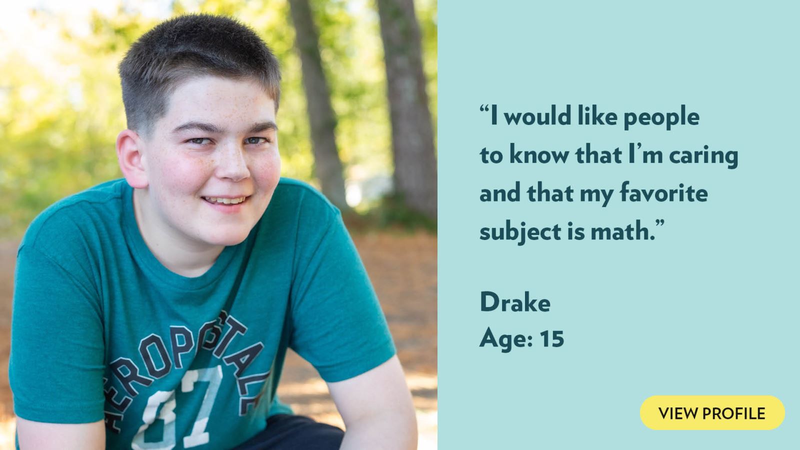 I would like people to know that I’m caring and that my favorite subject is math. Drake, age 16. View profile.