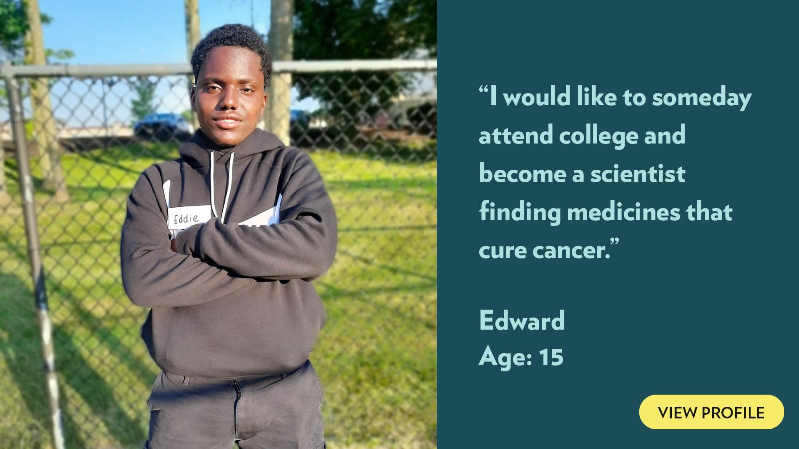 I would like to someday attend college and become a scientist finding medicines that cure cancer. Edward, age 15. View profile.