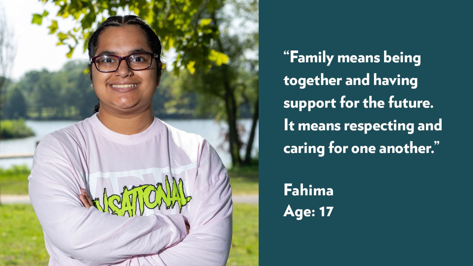 Family means being together and having support for the future. It means respecting and caring for one another. Fahima, age 17.