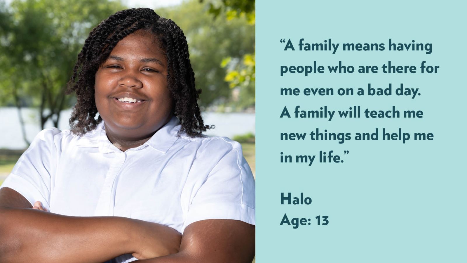 A family means having people who are there for me even on a bad day. A family will teach me new things and help me in my life. Halo, age 13.