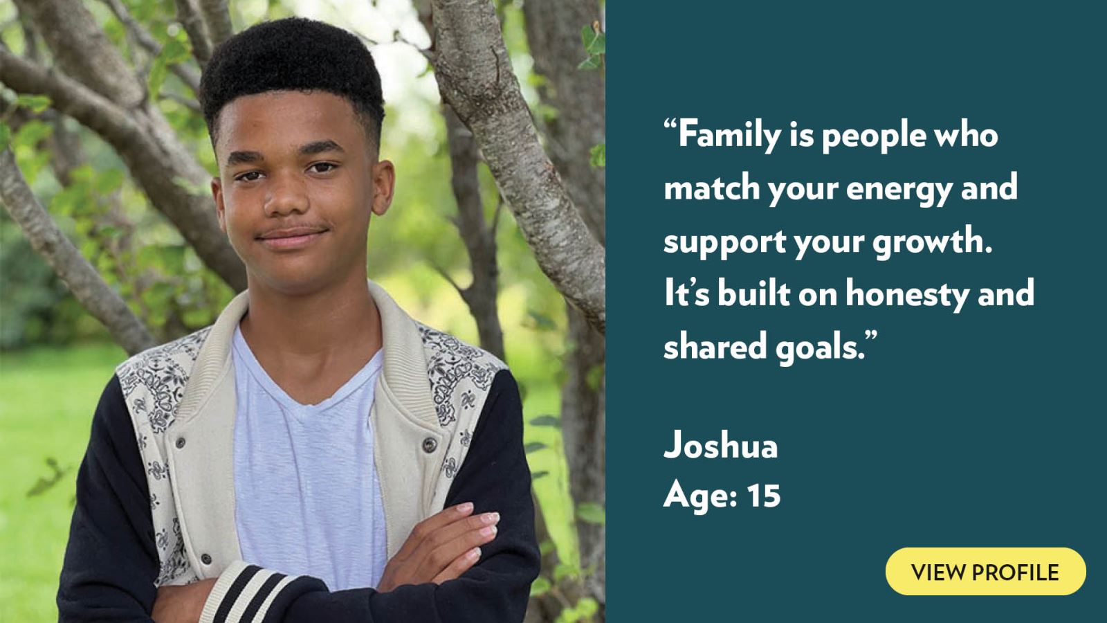 Family is people who match your energy and support your growth. It’s built on honesty and shared goals. Joshua, age 15. View profile.