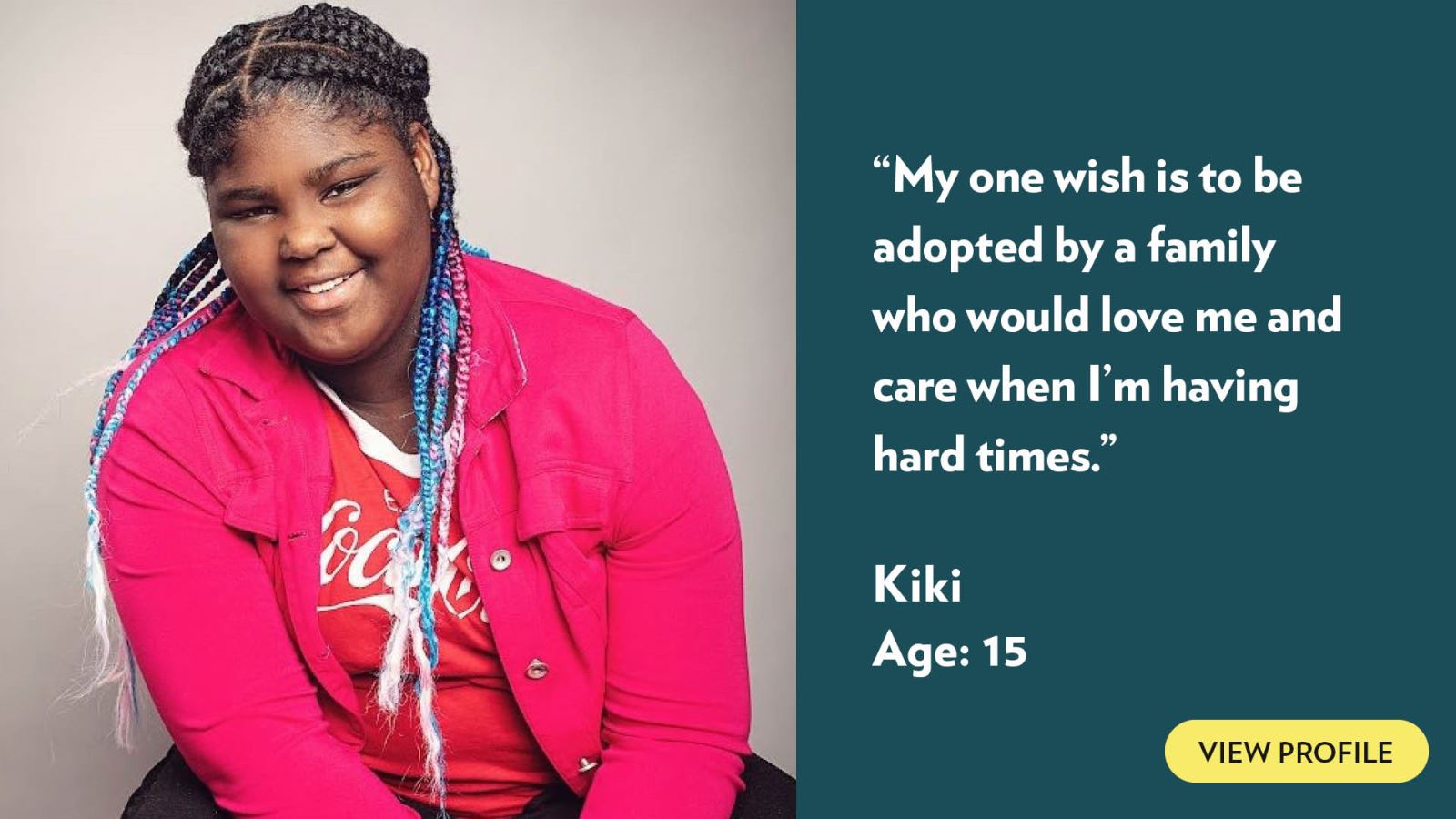 My one wish is to be adopted by a family who would love me and care when I’m having hard times. Kiki, age 15. View profile.