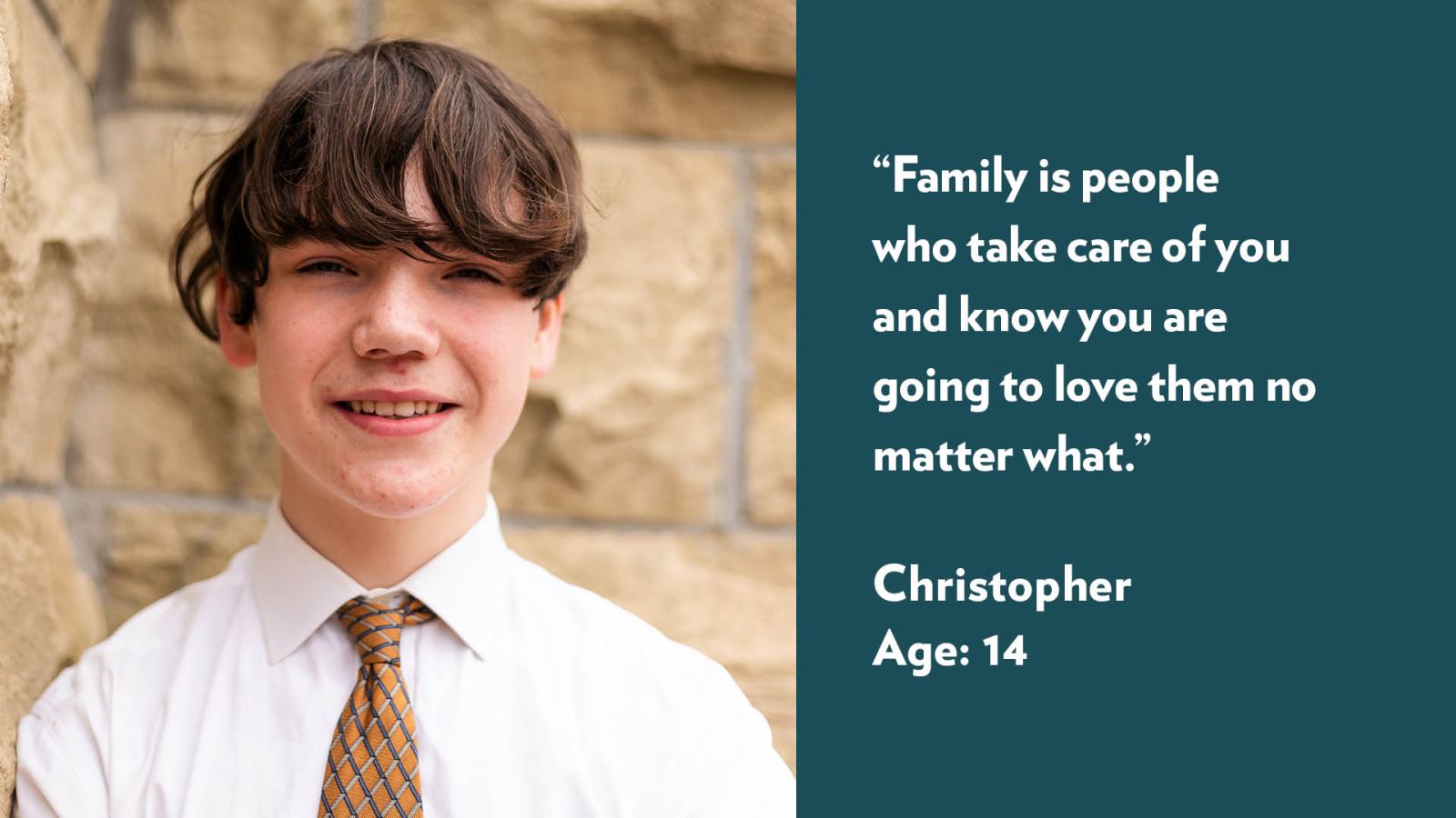 Family is people who take care of you and know you are going to love them no matter what. Christopher, age 14.